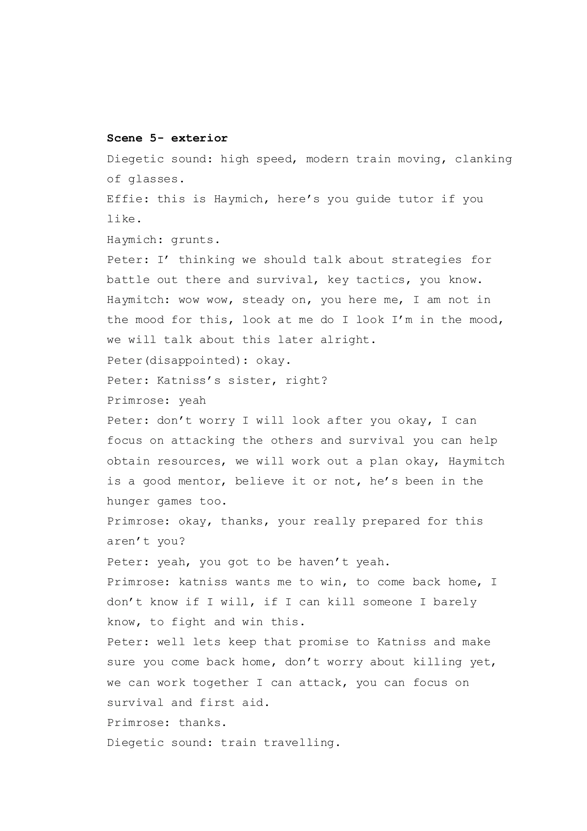 Scene 5- exterior
Diegetic sound: high speed, modern train moving, clanking
of glasses.
Effie: this is Haymich, here’s you guide tutor if you
like.
Haymich: grunts.
Peter: I’ thinking we should talk about strategies for
battle out there and survival, key tactics, you know.
Haymitch: wow wow, steady on, you here me, I am not in
the mood for this, look at me do I look I’m in the mood,
we will talk about this later alright.
Peter(disappointed): okay.
Peter: Katniss’s sister, right?
Primrose: yeah
Peter: don’t worry I will look after you okay, I can
focus on attacking the others and survival you can help
obtain resources, we will work out a plan okay, Haymitch
is a good mentor, believe it or not, he’s been in the
hunger games too.
Primrose: okay, thanks, your really prepared for this
aren’t you?
Peter: yeah, you got to be haven’t yeah.
Primrose: katniss wants me to win, to come back home, I
don’t know if I will, if I can kill someone I barely
know, to fight and win this.
Peter: well lets keep that promise to Katniss and make
sure you come back home, don’t worry about killing yet,
we can work together I can attack, you can focus on
survival and first aid.
Primrose: thanks.
Diegetic sound: train travelling.
 