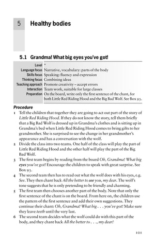 5 Healthy bodies
5.1 Grandma! What big eyes you’ve got!
Level *
Language focus Narrative, vocabulary: parts of the body
Skills focus Speaking: fluency and expression
Thinking focus Combining ideas
Teaching approach Promote creativity – accept errors
Interaction Team work, suitable for large classes
Preparation On the board, write only the first sentence of the chant, for
both Little Red Riding Hood and the Big Bad Wolf. See Box 93.
Procedure
1 Tell the children that together they are going to act out part of the story of
Little Red Riding Hood. If they do not know the story, tell them briefly
that a Big Bad Wolf is dressed up in Grandma’s clothes and is sitting up in
Grandma’s bed when Little Red Riding Hood comes to bring gifts to her
grandmother. She is surprised to see the change in her grandmother’s
appearance and has a conversation with the wolf.
2 Divide the class into two teams. One half of the class will play the part of
Little Red Riding Hood and the other half will play the part of the Big
Bad Wolf.
3 The first team begins by reading from the board Oh, Grandma! What big
eyes you’ve got! Encourage the children to speak with great surprise. See
Box 93.
4 The second team then has to read out what the wolf does with his eyes, e.g.
See. They then chant back All the better to see you, my dear. The wolf’s
tone suggests that he is only pretending to be friendly and charming.
5 The first team then chooses another part of the body. Note that only the
first sentence of the chant is on the board. From here on, the children use
the pattern of the first sentence and add their own suggestions. They
continue their chant: Oh, Grandma! What big . . . you’ve got! Make sure
they leave teeth until the very last.
6 The second team decides what the wolf could do with this part of the
body, and they chant back All the better to . . ., my dear!
101
 