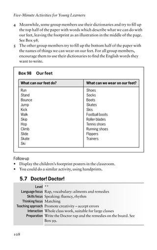 4 Meanwhile, some group members use their dictionaries and try to fill up
the top half of the paper with words which describe what we can do with
our feet, leaving the footprint as an illustration in the middle of the page.
See Box 98.
5 The other group members try to fill up the bottom half of the paper with
the names of things we can wear on our feet. For all group members,
encourage them to use their dictionaries to find the English words they
want to write.
Box 98 Our feet
What can our feet do? What can we wear on our feet?
Run Shoes
Stand Socks
Bounce Boots
Jump Skates
Kick Skis
Walk Football boots
Skip Roller blades
Hop Tennis shoes
Climb Running shoes
Slide Flippers
Skate Trainers
Ski
Follow-up
• Display the children’s footprint posters in the classroom.
• You could do a similar activity, using handprints.
5.7 Doctor! Doctor!
Level **
Language focus Rap, vocabulary: ailments and remedies
Skills focus Speaking: fluency, rhythm
Thinking focus Matching
Teaching approach Promote creativity – accept errors
Interaction Whole class work, suitable for large classes
Preparation Write the Doctor rap and the remedies on the board. See
Box 99.
Five-Minute Activities for Young Learners
108
 