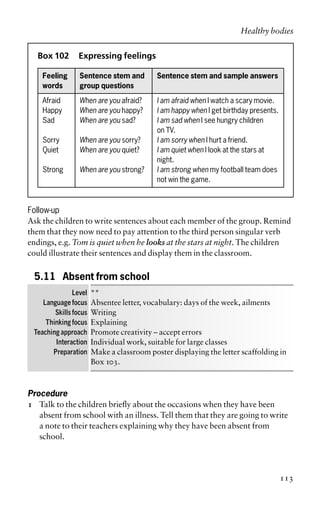 Box 102 Expressing feelings
Feeling Sentence stem and Sentence stem and sample answers
words group questions
Afraid When are you afraid? I am afraid when I watch a scary movie.
Happy When are you happy? I am happy when I get birthday presents.
Sad When are you sad? I am sad when I see hungry children
on TV.
Sorry When are you sorry? I am sorry when I hurt a friend.
Quiet When are you quiet? I am quiet when I look at the stars at
night.
Strong When are you strong? I am strong when my football team does
not win the game.
Follow-up
Ask the children to write sentences about each member of the group. Remind
them that they now need to pay attention to the third person singular verb
endings, e.g. Tom is quiet when he looks at the stars at night. The children
could illustrate their sentences and display them in the classroom.
5.11 Absent from school
Level **
Language focus Absentee letter, vocabulary: days of the week, ailments
Skills focus Writing
Thinking focus Explaining
Teaching approach Promote creativity – accept errors
Interaction Individual work, suitable for large classes
Preparation Make a classroom poster displaying the letter scaffolding in
Box 103.
Procedure
1 Talk to the children briefly about the occasions when they have been
absent from school with an illness. Tell them that they are going to write
a note to their teachers explaining why they have been absent from
school.
Healthy bodies
113
 
