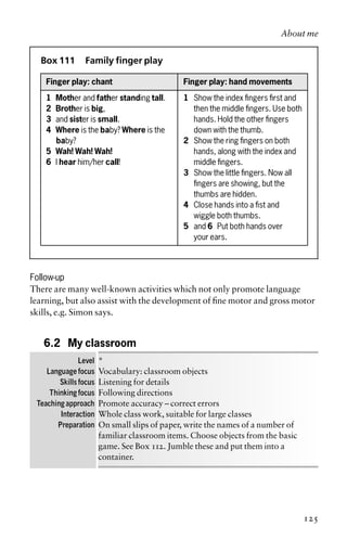 Box 111 Family finger play
Finger play: chant Finger play: hand movements
1 Mother and father standing tall. 1 Show the index fingers first and
2 Brother is big, then the middle fingers. Use both
3 and sister is small. hands. Hold the other fingers
4 Where is the baby? Where is the down with the thumb.
baby? 2 Show the ring fingers on both
5 Wah! Wah! Wah! hands, along with the index and
6 I hear him/her call! middle fingers.
3 Show the little fingers. Now all
fingers are showing, but the
thumbs are hidden.
4 Close hands into a fist and
wiggle both thumbs.
5 and 6 Put both hands over
your ears.
Follow-up
There are many well-known activities which not only promote language
learning, but also assist with the development of fine motor and gross motor
skills, e.g. Simon says.
6.2 My classroom
Level *
Language focus Vocabulary: classroom objects
Skills focus Listening for details
Thinking focus Following directions
Teaching approach Promote accuracy – correct errors
Interaction Whole class work, suitable for large classes
Preparation On small slips of paper, write the names of a number of
familiar classroom items. Choose objects from the basic
game. See Box 112. Jumble these and put them into a
container.
About me
125
 