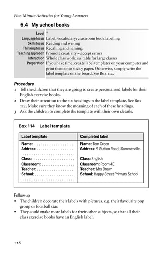 6.4 My school books
Level *
Language focus Label, vocabulary: classroom book labelling
Skills focus Reading and writing
Thinking focus Recalling and naming
Teaching approach Promote creativity – accept errors
Interaction Whole class work, suitable for large classes
Preparation If you have time, create label templates on your computer and
print them onto sticky paper. Otherwise, simply write the
label template on the board. See Box 114.
Procedure
1 Tell the children that they are going to create personalised labels for their
English exercise books.
2 Draw their attention to the six headings in the label template. See Box
114. Make sure they know the meaning of each of these headings.
3 Ask the children to complete the template with their own details.
Box 114 Label template
Label template Completed label
Name: . . . . . . . . . . . . . . . . . . . . . . Name: Tom Green
Address: . . . . . . . . . . . . . . . . . . . . Address: 9 Station Road, Summerville.
. . . . . . . . . . . . . . . . . . . . . . . . . . . . .
Class: . . . . . . . . . . . . . . . . . . . . . . . Class: English
Classroom: . . . . . . . . . . . . . . . . . . Classroom: Room 4E
Teacher: . . . . . . . . . . . . . . . . . . . . Teacher: Mrs Brown
School: . . . . . . . . . . . . . . . . . . . . . . School: Happy Street Primary School
. . . . . . . . . . . . . . . . . . . . . . . . . . . . .
Follow-up
• The children decorate their labels with pictures, e.g. their favourite pop
group or football star.
• They could make more labels for their other subjects, so that all their
class exercise books have an English label.
Five-Minute Activities for Young Learners
128
 
