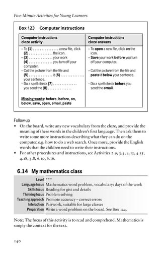 Box 123 Computer instructions
Computer instructions Computer instructions
cloze activity cloze answers
– To (1) . . . . . . . . . . . . . . . a new file, click – To open a new file, click on the
– (2) . . . . . . . . . . . . . . the icon. icon.
– (3) . . . . . . . . . . . . . . your work – Save your work before you turn
– (4) . . . . . . . . . . . . . . you turn off your off your computer.
– computer.
– Cut the picture from the file and – Cut the picture from the file and
– (5) . . . . . . . . . . . . . . it (6) . . . . . . . . . . . . . . paste it below your sentence.
– your sentence.
– Do a spell check (7) . . . . . . . . . . . . . . – Do a spell check before you
– you send the (8) . . . . . . . . . . . . . . send the email.
Missing words: before, before, on,
below, save, open, email, paste
Follow-up
• On the board, write any new vocabulary from the cloze, and provide the
meaning of these words in the children’s first language. Then ask them to
write some more instructions describing what they can do on the
computer, e.g. how to do a web search. Once more, provide the English
words that the children need to write their instructions.
• For other procedures and instructions, see Activities 2.9, 3.4, 4.12, 4.15,
4.18, 5.8, 6.10, 6.16.
6.14 My mathematics class
Level ***
Language focus Mathematics word problem, vocabulary: days of the week
Skills focus Reading for gist and details
Thinking focus Problem solving
Teaching approach Promote accuracy – correct errors
Interaction Pairwork, suitable for large classes
Preparation Write a word problem on the board. See Box 124.
Note: The focus of this activity is to read and comprehend. Mathematics is
simply the context for the text.
Five-Minute Activities for Young Learners
140
 