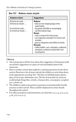 Box 127 Reduce, reuse, recycle
Sentence stems Suggestions
At home we could . . . Reduce:
At home we should . . . – take our own shopping bags to the
supermarket
At school we could . . . – buy goods with little or no packaging
At school we should . . . – say No to plastic bags
Reuse:
– start a compost for food scraps
– use magazines and paper for school craft
activities
– give our old games and clothes to charity
Recycle:
– collect bottles, cans, and paper, cardboard
and plastic containers and put them into
recycling bins
Follow-up
• Ask each group to tell the class about their suggestions. Each group could
record their suggestions on a piece of card and display them in the
classroom.
• Here is another activity that might be a useful preparation for the above
activity. Read out a list of items and ask the children to write them down
in the appropriate recycling ‘bin’. The bins are labelled: paper, plastic,
glass, food scraps, aluminium cans. The list of items that are read out
could include things like: a bottle, a banana skin, a newspaper, a yoghurt
pot, a drink can.
• The children could create posters to promote environmentally friendly
practices at their school. These could be displayed on notice boards
throughout the school.
• For other procedures and instructions, see Activities 2.9, 3.4, 4.12, 4.15,
4.18, 5.8, 6.10, 6.13.
Five-Minute Activities for Young Learners
144
 