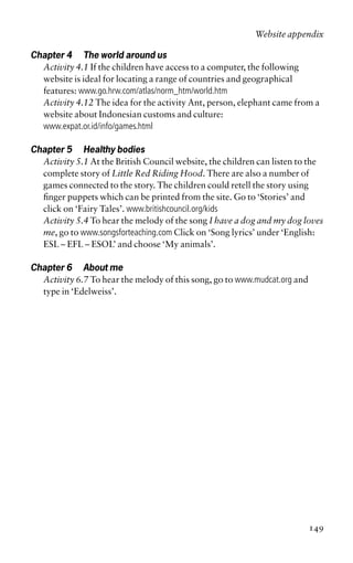 Chapter 4 The world around us
Activity 4.1 If the children have access to a computer, the following
website is ideal for locating a range of countries and geographical
features: www.go.hrw.com/atlas/norm_htm/world.htm
Activity 4.12 The idea for the activity Ant, person, elephant came from a
website about Indonesian customs and culture:
www.expat.or.id/info/games.html
Chapter 5 Healthy bodies
Activity 5.1 At the British Council website, the children can listen to the
complete story of Little Red Riding Hood. There are also a number of
games connected to the story. The children could retell the story using
finger puppets which can be printed from the site. Go to ‘Stories’ and
click on ‘Fairy Tales’. www.britishcouncil.org/kids
Activity 5.4 To hear the melody of the song I have a dog and my dog loves
me, go to www.songsforteaching.com Click on ‘Song lyrics’ under ‘English:
ESL – EFL – ESOL’ and choose ‘My animals’.
Chapter 6 About me
Activity 6.7 To hear the melody of this song, go to www.mudcat.org and
type in ‘Edelweiss’.
Website appendix
149
 