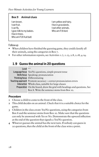 Box 9 Animal clues
I am brown. I am yellow and hairy.
I eat fruit. I live in grasslands.
I can fly. I eat other animals.
I give milk to my babies. Who am I? (A lion)
I live in trees.
Who am I? (A fruit bat)
Follow-up
• When children have finished the guessing game, they could classify all
their animals, using the categories in Box 7.
• For other information reports, see Activities 1.7, 1.13, 2.8, 2.18, 4.14.
1.9 Guess the animal in 20 questions
Level **
Language focus Yes/No questions, simple present tense
Skills focus Speaking: pronunciation
Thinking focus Differentiating
Teaching approach Promote accuracy – correct pronunciation errors
Interaction Whole class, suitable for large classes
Preparation On the board, draw the grid with headings and questions. See
Box 8. Write the sentence stems from Box 10.
Procedure
1 Choose a child to come to the front of the class.
2 This child decides on an animal. Check that it is a suitable choice for the
game.
3 Children in the class create Yes/No questions, using the categories from
Box 8 and the sentence stems from Box 10. Make sure that the questions
can only be answered with Yes or No. Demonstrate the upward inflection
at the end of the question that signals a Yes/No question.
4 Whoever guesses the animal has the next turn. If nobody can guess in
20 questions, then the child at the front of the class wins a point.
Five-Minute Activities for Young Learners
18
 