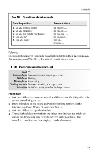 Box 10 Questions about animals
Sample questions Sentence stems
1 Do you live near water? Do you live . . .
2 Do you eat grass? Do you eat . . .
3 Do you give milk to your babies? Do you give . . .
4 Can you fly? Do you have . . .
5 Can you swim? Can you . . .
Are you . . .
Follow-up
Encourage the children to include classification terms in their questions, e.g.
Are you a mammal? See Box 7 for animal classification terms.
1.10 Personal animal recount
Level **
Language focus Personal recount, simple past tense
Skills focus Writing
Thinking focus Sequencing
Teaching approach Promote creativity – accept errors
Interaction Individual work, suitable for large classes
Procedure
1 Ask the children to choose an animal and think about the things that this
animal does during the day.
2 Draw a timeline on the board and write some time markers on the
timeline, e.g. 8 am, 10 am, 12 noon. See Box 11.
3 Ask the children to copy the timeline.
4 Then ask the children to write in the things that their animal might do
during the day, taking care to write the verb in the past tense. The
completed timelines are then displayed in the classroom.
Animals
19
 