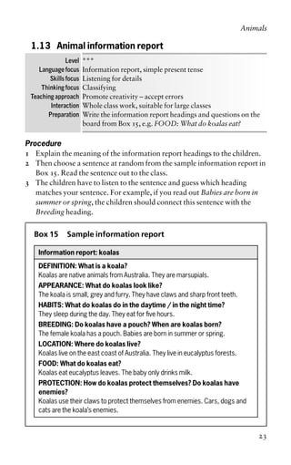 1.13 Animal information report
Level ***
Language focus Information report, simple present tense
Skills focus Listening for details
Thinking focus Classifying
Teaching approach Promote creativity – accept errors
Interaction Whole class work, suitable for large classes
Preparation Write the information report headings and questions on the
board from Box 15, e.g. FOOD: What do koalas eat?
Procedure
1 Explain the meaning of the information report headings to the children.
2 Then choose a sentence at random from the sample information report in
Box 15. Read the sentence out to the class.
3 The children have to listen to the sentence and guess which heading
matches your sentence. For example, if you read out Babies are born in
summer or spring, the children should connect this sentence with the
Breeding heading.
Box 15 Sample information report
Information report: koalas
DEFINITION: What is a koala?
Koalas are native animals from Australia. They are marsupials.
APPEARANCE: What do koalas look like?
The koala is small, grey and furry. They have claws and sharp front teeth.
HABITS: What do koalas do in the daytime / in the night time?
They sleep during the day. They eat for five hours.
BREEDING: Do koalas have a pouch? When are koalas born?
The female koala has a pouch. Babies are born in summer or spring.
LOCATION: Where do koalas live?
Koalas live on the east coast of Australia. They live in eucalyptus forests.
FOOD: What do koalas eat?
Koalas eat eucalyptus leaves. The baby only drinks milk.
PROTECTION: How do koalas protect themselves? Do koalas have
enemies?
Koalas use their claws to protect themselves from enemies. Cars, dogs and
cats are the koala’s enemies.
Animals
23
 
