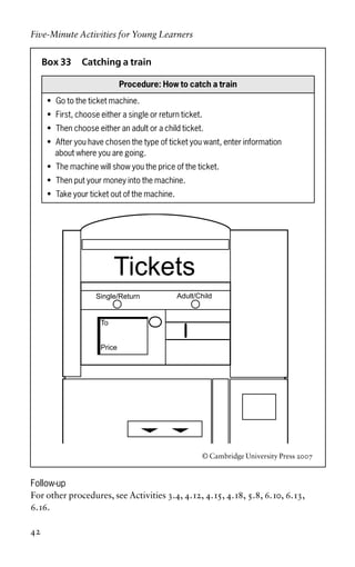 Box 33 Catching a train
Procedure: How to catch a train
• Go to the ticket machine.
• First, choose either a single or return ticket.
• Then choose either an adult or a child ticket.
• After you have chosen the type of ticket you want, enter information
about where you are going.
• The machine will show you the price of the ticket.
• Then put your money into the machine.
• Take your ticket out of the machine.
© Cambridge University Press 2007
Follow-up
For other procedures, see Activities 3.4, 4.12, 4.15, 4.18, 5.8, 6.10, 6.13,
6.16.
Five-Minute Activities for Young Learners
42
Tickets
Single/Return
To
Price
Adult/Child
 