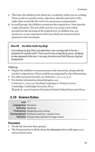 5 This time, the children write down key vocabulary while you are reading.
These words are usually nouns, adjectives, adverbs and action verbs
rather than words like the verb to be, pronouns or prepositions.
6 In small groups, the children reconstruct the original text. Note that this
is not a dictation. The aim of the activity is to create a text which
paraphrases the meaning of the original text, so children may use
synonyms, or may omit parts of the text which are not particularly
pertinent to the overall gist.
Box 40 An alien took my dog!
I was walking my dog, Pluto, last night when I saw a strange light in the sky. I
wondered if it could be a UFO. Then I saw it! It was a large flying saucer. Suddenly,
an alien appeared at the door. I ran away, but where was Pluto? My poor dog had
disappeared!
Follow-up
• Display the children’s reconstructions in the classroom, along with the
teacher’s original text. These could be accompanied by their illustrations.
• For other personal recounts, see Activities 1.10, 2.13, 4.17.
• For further information about dictogloss, see:
Cameron, L. 2001:119 Teaching Languages to Young Learners
Cambridge: Cambridge University Press.
Wajnrb, R. 1990 Grammar Dictation Oxford: Oxford University Press.
2.16 Science fiction
Level ***
Language focus Narrative
Skills focus Speaking
Thinking focus Imagining and creating
Teaching approach Promote creativity – accept errors
Interaction Group work, suitable for large classes
Procedure
1 Divide the class into three groups.
2 The first group has to think about the characters that could appear in a
science fiction story.
Journeys
49
 