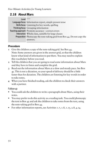 2.18 About Mars
Level ***
Language focus Information report, simple present tense
Skills focus Listening for key words, spelling
Thinking focus Grouping information
Teaching approach Promote accuracy – correct errors
Interaction Whole class, suitable for large classes
Preparation Photocopy the note-taking grid from Box 44. Do not copy the
answers.
Procedure
1 Give the children a copy of the note-taking grid. See Box 44.
Note: Some answers are given in the answer grid, so that the children
know what kind of information to put there. You may need to explain
this vocabulary before you read.
2 Tell the children that you are going to read some information about Mars
and they have to listen and complete the grid.
3 Read out the information about Mars at a slow and steady pace. See Box
45. This is not a dictation, so your speed of delivery should be a little
faster than for dictation. The children are listening for key words in order
to take notes.
4 When you have finished reading, ask the children to check their answers
with a partner.
Follow-up
• You could ask the children to write a paragraph about Mars, using their
notes.
• You may prefer to do this activity as a reading task. You could photocopy
the text in Box 45 and ask the children to take notes from the text, using
the note-taking grid in Box 44.
• For other information reports, see Activities 1.7, 1.8, 1.13, 2.8, 4.14.
Five-Minute Activities for Young Learners
52
 