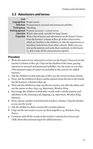 3.3 Adventurers and heroes
Level *
Language focus Proper nouns
Skills focus Pronunciation: stressed and unstressed syllables
Thinking focus Matching
Teaching approach Promote accuracy – correct errors
Interaction Whole class work, suitable for large classes
Preparation Write a list of heroes and adventurers on the board. Choose
from the learners’ column of Box 48. Either select names
which are familiar to the children, or take the opportunity to
introduce some heroes from other cultures. Make sure you
mix up the patterns and write them randomly on the board,
i.e. don’t write all the same patterns together.
Procedure
1 Write the name of one adventurer or hero on the board. Choose from the
teacher’s column in Box 48. Clap out the rhythm of the name, paying
attention to stressed and unstressed syllables. Say the name as you clap.
(The national origin of names are included in this activity for added
interest.)
2 Ask the children to clap and copy as they say the word you have chosen.
3 Next, ask the children to find a similar pattern from the list on the board.
See the learners’ column in Box 48.
4 Then ask the children to clap out the two names, one after the other, and
say the names as they clap, e.g. Superman, Monkey King.
5 Encourage the children to find other words with a similar pattern and
add these to the chanting and clapping, e.g. Superman, Monkey King,
Samurai.
6 Next, choose another word from the teacher’s column. Clap the rhythm
as you say the word.
7 Ask the children to find a word with a similar pattern.
8 Clap out the two names as you say them together, e.g. Batman, Frog
Prince.
9 Continue until all the words in the teacher’s column have been used.
(Talk about the national origin for added interest.)
Fantasy and adventure
57
 