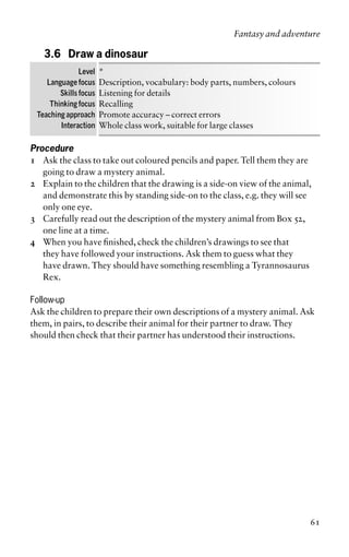 3.6 Draw a dinosaur
Level *
Language focus Description, vocabulary: body parts, numbers, colours
Skills focus Listening for details
Thinking focus Recalling
Teaching approach Promote accuracy – correct errors
Interaction Whole class work, suitable for large classes
Procedure
1 Ask the class to take out coloured pencils and paper. Tell them they are
going to draw a mystery animal.
2 Explain to the children that the drawing is a side-on view of the animal,
and demonstrate this by standing side-on to the class, e.g. they will see
only one eye.
3 Carefully read out the description of the mystery animal from Box 52,
one line at a time.
4 When you have finished, check the children’s drawings to see that
they have followed your instructions. Ask them to guess what they
have drawn. They should have something resembling a Tyrannosaurus
Rex.
Follow-up
Ask the children to prepare their own descriptions of a mystery animal. Ask
them, in pairs, to describe their animal for their partner to draw. They
should then check that their partner has understood their instructions.
Fantasy and adventure
61
 