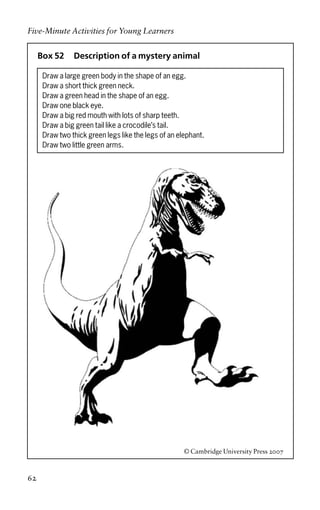 Box 52 Description of a mystery animal
Draw a large green body in the shape of an egg.
Draw a short thick green neck.
Draw a green head in the shape of an egg.
Draw one black eye.
Draw a big red mouth with lots of sharp teeth.
Draw a big green tail like a crocodile’s tail.
Draw two thick green legs like the legs of an elephant.
Draw two little green arms.
© Cambridge University Press 2007
Five-Minute Activities for Young Learners
62
 