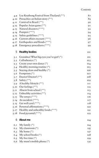 4.9 Loy Krathong Festival from Thailand (**) 87
4.10 Pinocchio: an Italian story (**) 89
4.11 Carnival in Brazil (**) 90
4.12 Popular Asian game (**) 91
4.13 Natural disasters (***) 92
4.14 Pompeii (***) 94
4.15 Safety guidelines (***) 95
4.16 Current affairs recount (***) 96
4.17 Earthquakes and floods (***) 97
4.18 Emergency procedures (***) 99
5 Healthy bodies 101
5.1 Grandma! What big eyes you’ve got! (*) 101
5.2 Callisthenics (*) 103
5.3 Create your own dance (*) 104
5.4 Healthy morning routine (*) 105
5.5 Staying clean and healthy (*) 106
5.6 Footprints (*) 107
5.7 Doctor! Doctor! (**) 108
5.8 Safety (**) 109
5.9 A healthy lifestyle (**) 111
5.10 Our feelings (**) 112
5.11 Absent from school (**) 113
5.12 Unhealthy activities (**) 114
5.13 The senses (***) 116
5.14 An accident (***) 117
5.15 Get well card (***) 118
5.16 Personal affirmations (***) 120
5.17 Healthy and unhealthy foods (***) 121
5.18 Food pyramid (***) 122
6 About me 124
6.1 My family (*) 124
6.2 My classroom (*) 125
6.3 My home (*) 127
6.4 My school books (*) 128
6.5 My free time (*) 129
6.6 My mum’s mobile phone (*) 130
Contents
 