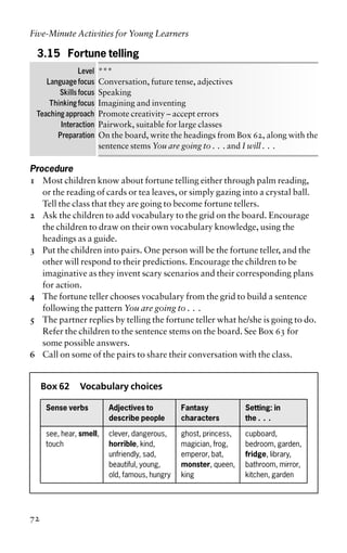 3.15 Fortune telling
Level ***
Language focus Conversation, future tense, adjectives
Skills focus Speaking
Thinking focus Imagining and inventing
Teaching approach Promote creativity – accept errors
Interaction Pairwork, suitable for large classes
Preparation On the board, write the headings from Box 62, along with the
sentence stems You are going to . . . and I will . . .
Procedure
1 Most children know about fortune telling either through palm reading,
or the reading of cards or tea leaves, or simply gazing into a crystal ball.
Tell the class that they are going to become fortune tellers.
2 Ask the children to add vocabulary to the grid on the board. Encourage
the children to draw on their own vocabulary knowledge, using the
headings as a guide.
3 Put the children into pairs. One person will be the fortune teller, and the
other will respond to their predictions. Encourage the children to be
imaginative as they invent scary scenarios and their corresponding plans
for action.
4 The fortune teller chooses vocabulary from the grid to build a sentence
following the pattern You are going to . . .
5 The partner replies by telling the fortune teller what he/she is going to do.
Refer the children to the sentence stems on the board. See Box 63 for
some possible answers.
6 Call on some of the pairs to share their conversation with the class.
Box 62 Vocabulary choices
Sense verbs Adjectives to Fantasy Setting: in
describe people characters the . . .
see, hear, smell, clever, dangerous, ghost, princess, cupboard,
touch horrible, kind, magician, frog, bedroom, garden,
unfriendly, sad, emperor, bat, fridge, library,
beautiful, young, monster, queen, bathroom, mirror,
old, famous, hungry king kitchen, garden
Five-Minute Activities for Young Learners
72
 