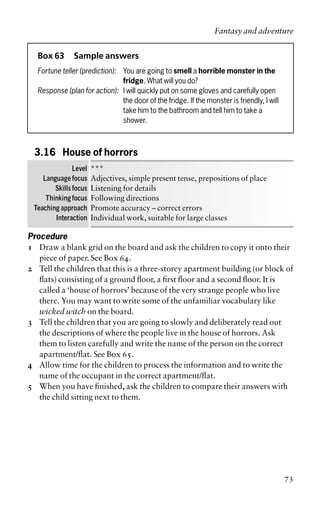 Box 63 Sample answers
Fortune teller (prediction): You are going to smell a horrible monster in the
fridge. What will you do?
Response (plan for action): I will quickly put on some gloves and carefully open
the door of the fridge. If the monster is friendly, I will
take him to the bathroom and tell him to take a
shower.
3.16 House of horrors
Level ***
Language focus Adjectives, simple present tense, prepositions of place
Skills focus Listening for details
Thinking focus Following directions
Teaching approach Promote accuracy – correct errors
Interaction Individual work, suitable for large classes
Procedure
1 Draw a blank grid on the board and ask the children to copy it onto their
piece of paper. See Box 64.
2 Tell the children that this is a three-storey apartment building (or block of
flats) consisting of a ground floor, a first floor and a second floor. It is
called a ‘house of horrors’ because of the very strange people who live
there. You may want to write some of the unfamiliar vocabulary like
wicked witch on the board.
3 Tell the children that you are going to slowly and deliberately read out
the descriptions of where the people live in the house of horrors. Ask
them to listen carefully and write the name of the person on the correct
apartment/flat. See Box 65.
4 Allow time for the children to process the information and to write the
name of the occupant in the correct apartment/flat.
5 When you have finished, ask the children to compare their answers with
the child sitting next to them.
Fantasy and adventure
73
 