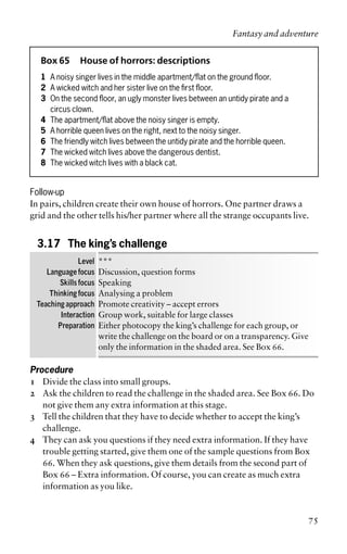 Box 65 House of horrors: descriptions
1 A noisy singer lives in the middle apartment/flat on the ground floor.
2 A wicked witch and her sister live on the first floor.
3 On the second floor, an ugly monster lives between an untidy pirate and a
circus clown.
4 The apartment/flat above the noisy singer is empty.
5 A horrible queen lives on the right, next to the noisy singer.
6 The friendly witch lives between the untidy pirate and the horrible queen.
7 The wicked witch lives above the dangerous dentist.
8 The wicked witch lives with a black cat.
Follow-up
In pairs, children create their own house of horrors. One partner draws a
grid and the other tells his/her partner where all the strange occupants live.
3.17 The king’s challenge
Level ***
Language focus Discussion, question forms
Skills focus Speaking
Thinking focus Analysing a problem
Teaching approach Promote creativity – accept errors
Interaction Group work, suitable for large classes
Preparation Either photocopy the king’s challenge for each group, or
write the challenge on the board or on a transparency. Give
only the information in the shaded area. See Box 66.
Procedure
1 Divide the class into small groups.
2 Ask the children to read the challenge in the shaded area. See Box 66. Do
not give them any extra information at this stage.
3 Tell the children that they have to decide whether to accept the king’s
challenge.
4 They can ask you questions if they need extra information. If they have
trouble getting started, give them one of the sample questions from Box
66. When they ask questions, give them details from the second part of
Box 66 – Extra information. Of course, you can create as much extra
information as you like.
Fantasy and adventure
75
 