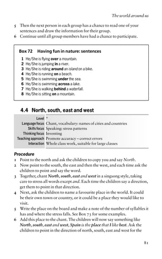 5 Then the next person in each group has a chance to read one of your
sentences and draw the information for their group.
6 Continue until all group members have had a chance to participate.
Box 72 Having fun in nature: sentences
1 He/She is flying over a mountain.
2 He/She is jumping in a river.
3 He/She is riding around an island on a bike.
4 He/She is running on a beach.
5 He/She is swimming under the sea.
6 He/She is swimming across a lake.
7 He/She is walking behind a waterfall.
8 He/She is sitting on a mountain.
4.4 North, south, east and west
Level *
Language focus Chant, vocabulary: names of cities and countries
Skills focus Speaking: stress patterns
Thinking focus Inventing
Teaching approach Promote accuracy – correct errors
Interaction Whole class work, suitable for large classes
Procedure
1 Point to the north and ask the children to copy you and say North.
2 Now point to the south, the east and then the west, and each time ask the
children to point and say the word.
3 Together, chant North, south, east and west in a singsong style, taking
care to stress all words except and. Each time the children say a direction,
get them to point in that direction.
4 Next, ask the children to name a favourite place in the world. It could
be their own town or country, or it could be a place they would like to
visit.
5 Write the place on the board and make a note of the number of syllables it
has and where the stress falls. See Box 73 for some examples.
6 Add this place to the chant. The children will now say something like
North, south, east and west, Spain is the place that I like best. Ask the
children to point in the direction of north, south, east and west for the
The world around us
81
 