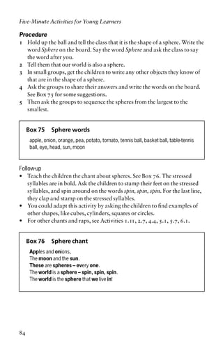 Procedure
1 Hold up the ball and tell the class that it is the shape of a sphere. Write the
word Sphere on the board. Say the word Sphere and ask the class to say
the word after you.
2 Tell them that our world is also a sphere.
3 In small groups, get the children to write any other objects they know of
that are in the shape of a sphere.
4 Ask the groups to share their answers and write the words on the board.
See Box 75 for some suggestions.
5 Then ask the groups to sequence the spheres from the largest to the
smallest.
Box 75 Sphere words
apple, onion, orange, pea, potato, tomato, tennis ball, basket ball, table-tennis
ball, eye, head, sun, moon
Follow-up
• Teach the children the chant about spheres. See Box 76. The stressed
syllables are in bold. Ask the children to stamp their feet on the stressed
syllables, and spin around on the words spin, spin, spin. For the last line,
they clap and stamp on the stressed syllables.
• You could adapt this activity by asking the children to find examples of
other shapes, like cubes, cylinders, squares or circles.
• For other chants and raps, see Activities 1.11, 2.7, 4.4, 5.1, 5.7, 6.1.
Box 76 Sphere chant
Apples and onions,
The moon and the sun.
These are spheres – every one.
The world is a sphere – spin, spin, spin.
The world is the sphere that we live in!
Five-Minute Activities for Young Learners
84
 