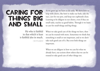 He who is faithful
in that which is least
is faithful also in much.
—Luke 16:10, paraphrased
Caring for
Things Big
and Small
As we grow up, we learn to do tasks. We learn how to
help with chores, like how to make our beds, tidy the
toys, care for our pets, and keep our cupboards clean.
Learning to be diligent in our chores, even if they are
small tasks, teaches us good habits. Through it we learn
to care for small things and big things.
When we take good care of the things we have, then
we can be trusted with more. Sometimes we think that
something is small or not important, and so we don’t
take such good care of it. But even little things are
important.
When we are diligent in how we care for what we
already have, our actions show others that we can be
trusted to take good care of other things too.
 