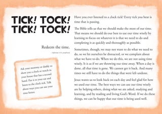 Redeem the time.
—Ephesians 5:16, paraphrased
Tick! Tock!
Tick! Tock!
Have you ever listened to a clock tick? Every tick you hear is
time that is passing.
The Bible tells us that we should make the most of our time.
That means we should do our best to use our time wisely by
learning to focus on whatever it is that we need to do and
completing it as quickly and thoroughly as possible.
Sometimes, though, we may not want to do what we need to
do, so we let ourselves be distracted, or we complain about
what we have to do. When we do this, we are not using time
wisely. It is as if we are throwing our time away. When a day is
done, all that time is gone. We cannot get it back. And many
times we still have to do the things that were left undone.
Jesus wants us to look back on each day and feel glad for how
we used our time. The best ways we can use our time wisely
are by helping others, doing what we are asked, studying and
learning, and by reading and living God’s Word. If we do these
things, we can be happy that our time is being used well.
Ask your mommy or daddy to
show you a clock or watch in
your house that has a second
hand. Put it to your ear and
listen to the clock tick. Talk
about ways you can use your
time better.
 