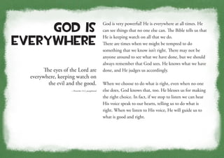 The eyes of the Lord are
everywhere, keeping watch on
the evil and the good.
—Proverbs 15:3, paraphrased
God Is
Everywhere
God is very powerful! He is everywhere at all times. He
can see things that no one else can. The Bible tells us that
He is keeping watch on all that we do.
There are times when we might be tempted to do
something that we know isn’t right. There may not be
anyone around to see what we have done, but we should
always remember that God sees. He knows what we have
done, and He judges us accordingly.
When we choose to do what is right, even when no one
else does, God knows that, too. He blesses us for making
the right choice. In fact, if we stop to listen we can hear
His voice speak to our hearts, telling us to do what is
right. When we listen to His voice, He will guide us to
what is good and right.
 