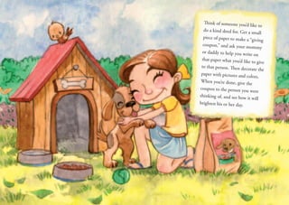 Think of someone you’d like to
do a kind deed for. Get a small
piece of paper to make a “giving
coupon,” and ask your mommy
or daddy to help you write on
that paper what you’d like to give
to that person. Then decorate the
paper with pictures and colors.
When you’re done, give the
coupon to the person you were
thinking of, and see how it will
brighten his or her day.
 