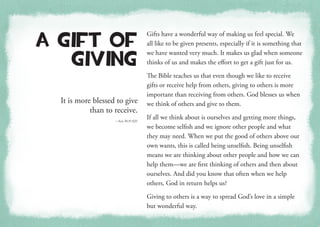 It is more blessed to give
than to receive.
—Acts 20:35 KJV
A Gift of
Giving
Gifts have a wonderful way of making us feel special. We
all like to be given presents, especially if it is something that
we have wanted very much. It makes us glad when someone
thinks of us and makes the effort to get a gift just for us.
The Bible teaches us that even though we like to receive
gifts or receive help from others, giving to others is more
important than receiving from others. God blesses us when
we think of others and give to them.
If all we think about is ourselves and getting more things,
we become selfish and we ignore other people and what
they may need. When we put the good of others above our
own wants, this is called being unselfish. Being unselfish
means we are thinking about other people and how we can
help them—we are first thinking of others and then about
ourselves. And did you know that often when we help
others, God in return helps us?
Giving to others is a way to spread God’s love in a simple
but wonderful way.
 
