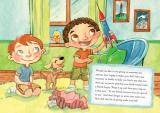 Would you like to try giving to someone else
and see how happy it makes you feel? Ask your
mommy or daddy to help you find a toy that you
don’t use anymore and that you think would make
a friend happy. Wrap it up and then put a tag on
it that says, “To my friend, because you are special
to me.” And don’t forget to write your name too.
How did that bit of giving make you feel?
To: Joe
 