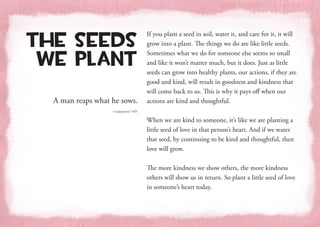 A man reaps what he sows.
—Galatians 6:7 NIV
The Seeds
We Plant
If you plant a seed in soil, water it, and care for it, it will
grow into a plant. The things we do are like little seeds.
Sometimes what we do for someone else seems so small
and like it won’t matter much, but it does. Just as little
seeds can grow into healthy plants, our actions, if they are
good and kind, will result in goodness and kindness that
will come back to us. This is why it pays off when our
actions are kind and thoughtful.
When we are kind to someone, it’s like we are planting a
little seed of love in that person’s heart. And if we water
that seed, by continuing to be kind and thoughtful, then
love will grow.
The more kindness we show others, the more kindness
others will show us in return. So plant a little seed of love
in someone’s heart today.
 
