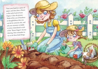 Trace your hand on a piece of
paper, and then draw a flower
at the end of each of your
fingers. Color the picture.
Think of five acts of kindness
or thoughtfulness that you
can do for someone else, and
ask your mommy or daddy
to write a kind deed in each
of the “flower fingers” of your
drawing. Now remember to
try to do those kind things.
 