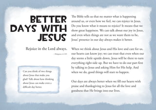 Rejoice in the Lord always.
—Philippians 4:4 NIV
Better
Days with
Jesus
The Bible tells us that no matter what is happening
around us, or even how we feel, we can rejoice in Jesus.
Do you know what it means to rejoice? It means that we
show great happiness. We can talk about our joy in Jesus,
and even when things are not as we want them to be,
Jesus’ presence in our day always makes it better.
When we think about Jesus and His love and care for us,
our hearts can know joy; we can trust that even when our
day seems a little upside down, Jesus will be there to turn
everything right-side up. But we have to do our part first
by talking to Jesus and asking Him for His help. And
when we do, good things will start to happen.
Our days are always better when we fill our hearts with
praise and thanksgiving to Jesus for all the love and
goodness that He brings into our lives.
Can you think of two things
about Jesus that make you
glad? Talk about how thinking
about Jesus can make even a
difficult day better.
 