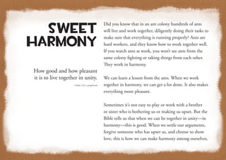 How good and how pleasant
it is to live together in unity.
—Psalm 133:1, paraphrased
Sweet
Harmony
Did you know that in an ant colony hundreds of ants
will live and work together, diligently doing their tasks to
make sure that everything is running properly? Ants are
hard workers, and they know how to work together well.
If you watch ants at work, you won’t see ants from the
same colony fighting or taking things from each other.
They work in harmony.
We can learn a lesson from the ants. When we work
together in harmony, we can get a lot done. It also makes
everything more pleasant.
Sometimes it’s not easy to play or work with a brother
or sister who is bothering us or making us upset. But the
Bible tells us that when we can be together in unity—in
harmony—this is good. When we settle our arguments,
forgive someone who has upset us, and choose to show
love, this is how we can make harmony among ourselves.
 