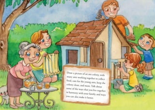 Draw a picture of an ant colony, with
many ants working together to collect
food, care for the young ants, keep the
colony clean, and more. Talk about
some of the ways that you live together
in harmony with your family, and ways
you can also make it better.
 