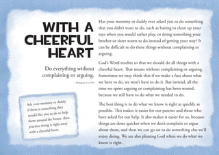 Do everything without
complaining or arguing.
—Philippians 2:14 NIV
With a
Cheerful
Heart
Has your mommy or daddy ever asked you to do something
that you didn’t want to do, such as having to clean up your
toys when you would rather play, or doing something your
brother or sister wants to do instead of getting your way? It
can be difficult to do these things without complaining or
arguing.
God’s Word teaches us that we should do all things with a
cheerful heart. That means without complaining or arguing.
Sometimes we may think that if we make a fuss about what
we have to do, we won’t have to do it. But instead, all the
time we spent arguing or complaining has been wasted,
because we still have to do what we needed to do.
The best thing is to do what we know is right as quickly as
possible. This makes it easier for our parents and those who
have asked for our help. It also makes it easier for us, because
things are done quicker when we don’t complain or argue
about them, and then we can go on to do something else we’ll
enjoy doing. We are also pleasing God when we do what we
know is right.
Ask your mommy or daddy
if there is something they
would like you to do to help
them around the house, then
practice doing it right away
with a cheerful heart.
 
