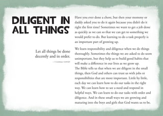 Let all things be done
decently and in order.
—1 Corinthians 14:40 KJV
Diligent in
All Things
Have you ever done a chore, but then your mommy or
daddy asked you to do it again because you didn’t do it
right the first time? Sometimes we want to get a job done
as quickly as we can so that we can get to something we
would prefer to do. But learning to do a task properly is
an important part of growing up.
We learn responsibility and diligence when we do things
thoroughly. Sometimes the things we are asked to do seem
unimportant, but they help us to build good habits that
will make a difference in our lives as we grow up.
The Bible tells us that when we are diligent in the small
things, then God and others can trust us with jobs or
responsibilities that are more important. Little by little,
each day we can learn how to do our tasks in the right
way. We can learn how to see a need and respond in
helpful ways. We can learn to do our tasks with order and
diligence. And in these small ways we are growing and
maturing into the boys and girls that God wants us to be.
 
