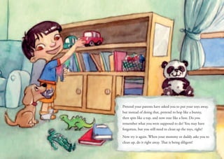 Pretend your parents have asked you to put your toys away,
but instead of doing that, pretend to hop like a bunny,
then spin like a top, and now roar like a lion. Do you
remember what you were supposed to do? You may have
forgotten, but you still need to clean up the toys, right?
Now try it again. When your mommy or daddy asks you to
clean up, do it right away. That is being diligent!
 