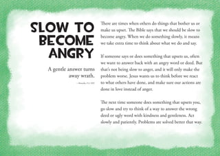 A gentle answer turns
away wrath.
—Proverbs 15:1 NIV
Slow to
Become
Angry
There are times when others do things that bother us or
make us upset. The Bible says that we should be slow to
become angry. When we do something slowly, it means
we take extra time to think about what we do and say.
If someone says or does something that upsets us, often
we want to answer back with an angry word or deed. But
that’s not being slow to anger, and it will only make the
problem worse. Jesus wants us to think before we react
to what others have done, and make sure our actions are
done in love instead of anger.
The next time someone does something that upsets you,
go slow and try to think of a way to answer the wrong
deed or ugly word with kindness and gentleness. Act
slowly and patiently. Problems are solved better that way.
 