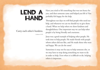 Carry each other’s burdens.
—Galatians 6:2 NIV
Lend a
Hand
Have you tried to lift something that was too heavy for
you, and then someone came and helped you lift it? You
probably felt happy for the help.
Throughout our days we will find people who need our
help, and whenever we can we should try to give them
a hand. When we help others we show kindness and
thoughtfulness. One important way we can help other
people is by being friendly and courteous.
Jesus was a good example of helping other people. He
took time to help people. He made friends with people
whom others did not like, and He made those who were
sad happy. We can do the same!
Sometimes it may not be easy to help someone else, or
we may have to stop doing something we want to do
in order to help. Even when it is difficult to do, helping
others is important.
 