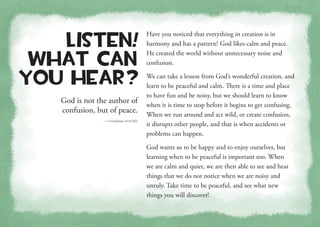 God is not the author of
confusion, but of peace.
—1 Corinthians 14:33 KJV
Listen!
What Can
You Hear?
Have you noticed that everything in creation is in
harmony and has a pattern? God likes calm and peace.
He created the world without unnecessary noise and
confusion.
We can take a lesson from God’s wonderful creation, and
learn to be peaceful and calm. There is a time and place
to have fun and be noisy, but we should learn to know
when it is time to stop before it begins to get confusing.
When we run around and act wild, or create confusion,
it disrupts other people, and that is when accidents or
problems can happen.
God wants us to be happy and to enjoy ourselves, but
learning when to be peaceful is important too. When
we are calm and quiet, we are then able to see and hear
things that we do not notice when we are noisy and
unruly. Take time to be peaceful, and see what new
things you will discover!
 