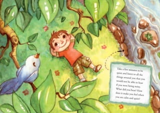 Take a few minutes to be
quiet and listen to all the
things around you that you
would not be able to hear
if you were being noisy.
What did you hear? How
does it make you feel when
you are calm and quiet?
 