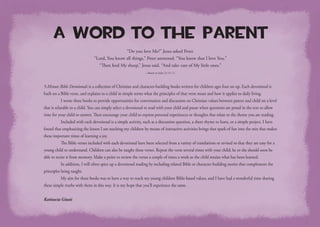 A Word to the Parent
“Do you love Me?” Jesus asked Peter.
“Lord, You know all things,” Peter answered. “You know that I love You.”
“Then feed My sheep,” Jesus said. “And take care of My little ones.”
—Based on John 21:15–17.
5-Minute Bible Devotionals is a collection of Christian and character-building books written for children ages four on up. Each devotional is
built on a Bible verse, and explains to a child in simple terms what the principles of that verse mean and how it applies to daily living.
	 I wrote these books to provide opportunities for conversation and discussion on Christian values between parent and child on a level
that is relatable to a child. You can simply select a devotional to read with your child and pause when questions are posed in the text to allow
time for your child to answer. Then encourage your child to express personal experiences or thoughts that relate to the theme you are reading.
	 Included with each devotional is a simple activity, such as a discussion question, a short rhyme to learn, or a simple project. I have
found that emphasizing the lesson I am teaching my children by means of interactive activities brings that spark of fun into the mix that makes
these important times of learning a joy.
	 The Bible verses included with each devotional have been selected from a variety of translations or revised so that they are easy for a
young child to understand. Children can also be taught these verses. Repeat the verse several times with your child; he or she should soon be
able to recite it from memory. Make a point to review the verses a couple of times a week so the child retains what has been learned.
	 In addition, I will often spice up a devotional reading by including related Bible or character-building stories that complement the
principles being taught.
	 My aim for these books was to have a way to teach my young children Bible-based values, and I have had a wonderful time sharing
these simple truths with them in this way. It is my hope that you’ll experience the same.
Katiuscia Giusti
 
