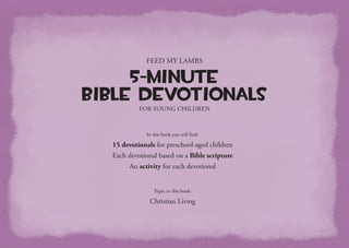 Topic in this book:
Christian Living
Feed My Lambs
5-Minute
Bible Devotionals
for Young Children
In this book you will find:
15 devotionals for preschool-aged children
Each devotional based on a Bible scripture
An activity for each devotional
 
