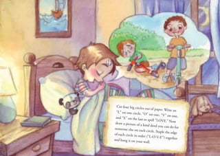 Cut four big circles out of paper. Write an
“L” on one circle, “O” on one, “V” on one,
and “E” on the last to spell ”LOVE.” Now
draw a picture of a kind deed you can do for
someone else on each circle. Staple the edge
of each circle in order (“L-O-V-E”) together
and hang it on your wall.
 