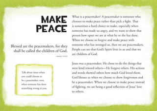 Blessed are the peacemakers, for they
shall be called the children of God.
—Matthew 5:9 KJV
Make
Peace
What is a peacemaker? A peacemaker is someone who
chooses to make peace rather than pick a fight. That
is sometimes a hard choice to make, especially when
someone has made us angry, and we want to show that
person how upset we are at what he or she has done.
When we choose to forgive and make peace with
someone who has wronged us, then we are peacemakers.
People can see that God’s Spirit lives in us and that we
are children of God.
Jesus was a peacemaker. He chose to do the things that
were kind toward others—He forgave others. His actions
and words showed others how much God loved them.
God blesses us when we choose to show forgiveness and
be a peacemaker. When we choose to make peace instead
of fighting, we are being a good reflection of Jesus’ love
to others.
Talk about times when
you could choose to
be a peacemaker, even
when someone has done
something wrong to you.
 