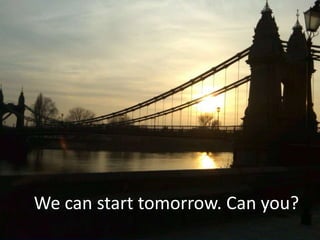 We can start tomorrow. Can you?