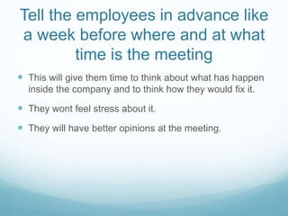 Tell the employees in advance like
a week before where and at what
time is the meeting
 This will give them time to think about what has happen
inside the company and to think how they would fix it.
 They wont feel stress about it.
 They will have better opinions at the meeting.
 