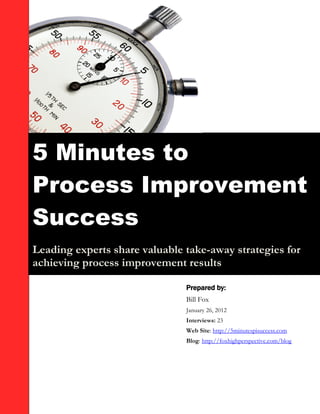 5 Minutes to
Process Improvement
Success
Leading experts share valuable take-away strategies for
achieving process improvement results

                               Prepared by:
                               Bill Fox
                               January 26, 2012
                               Interviews: 23
                               Web Site: http://5minutespisuccess.com
                               Blog: http://foxhighperspective.com/blog
 