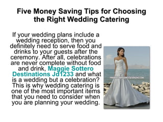 Five Money Saving Tips for Choosing the Right Wedding Catering If your wedding plans include a wedding reception, then you definitely need to serve food and drinks to your guests after the ceremony. After all, celebrations are never complete without food and drink,  Maggie  Sottero  Destinations Jd1233  and what is a wedding but a celebration? This is why wedding catering is one of the most important items that you need to consider when you are planning your wedding. 